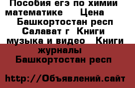 Пособия егэ по химии, математике.  › Цена ­ 600 - Башкортостан респ., Салават г. Книги, музыка и видео » Книги, журналы   . Башкортостан респ.